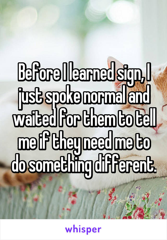 Before I learned sign, I just spoke normal and waited for them to tell me if they need me to do something different.