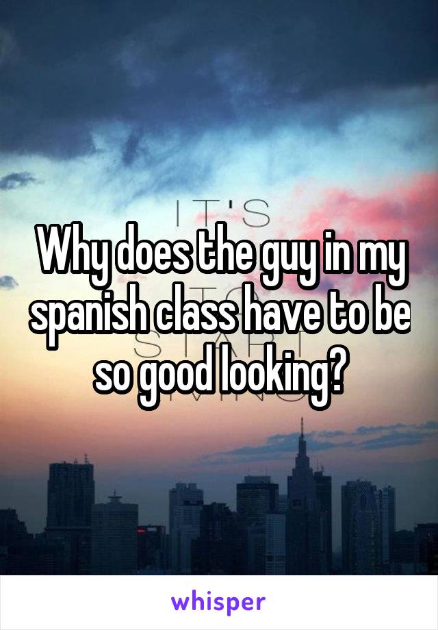 Why does the guy in my spanish class have to be so good looking?
