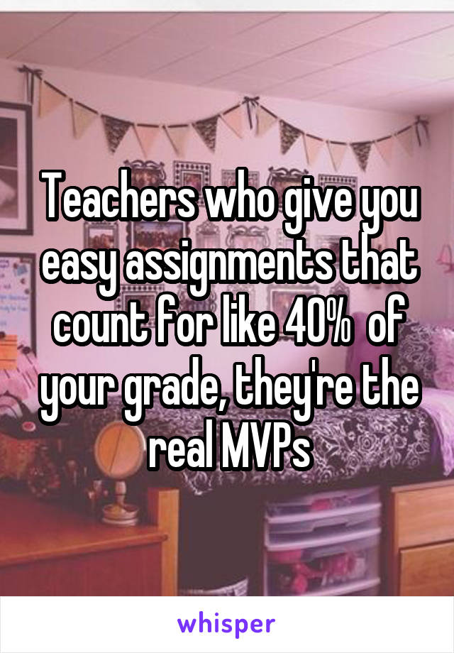 Teachers who give you easy assignments that count for like 40%  of your grade, they're the real MVPs