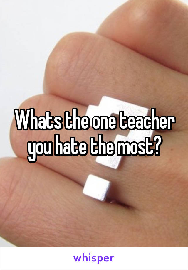Whats the one teacher you hate the most?