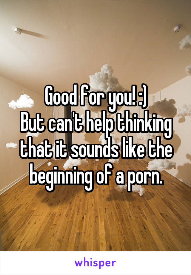 Good for you! :)
But can't help thinking that it sounds like the beginning of a porn.