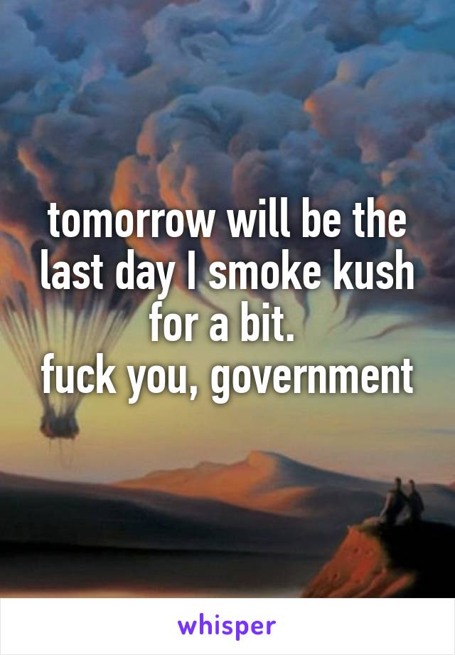 tomorrow will be the last day I smoke kush for a bit. 
fuck you, government 