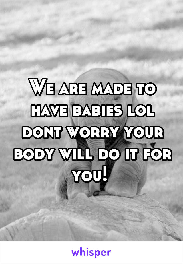 We are made to have babies lol dont worry your body will do it for you! 