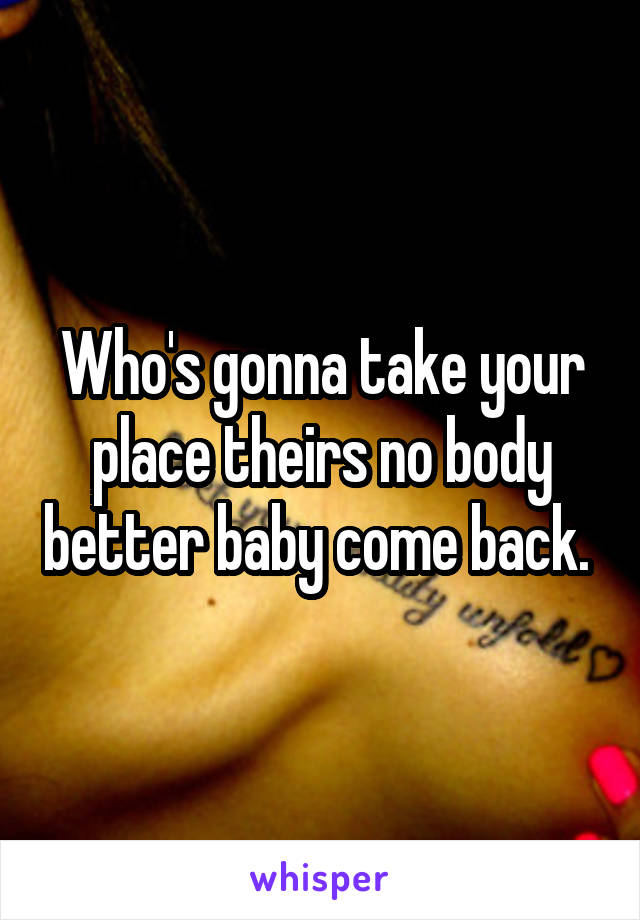 Who's gonna take your place theirs no body better baby come back. 