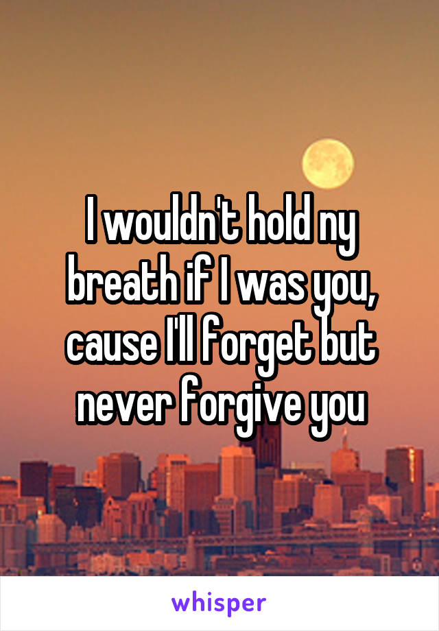 I wouldn't hold ny breath if I was you, cause I'll forget but never forgive you