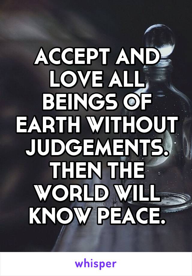 ACCEPT AND LOVE ALL BEINGS OF EARTH WITHOUT JUDGEMENTS. THEN THE WORLD WILL KNOW PEACE.