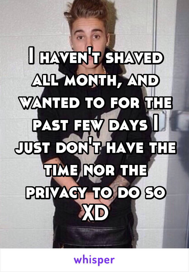 I haven't shaved all month, and wanted to for the past few days I just don't have the time nor the privacy to do so XD