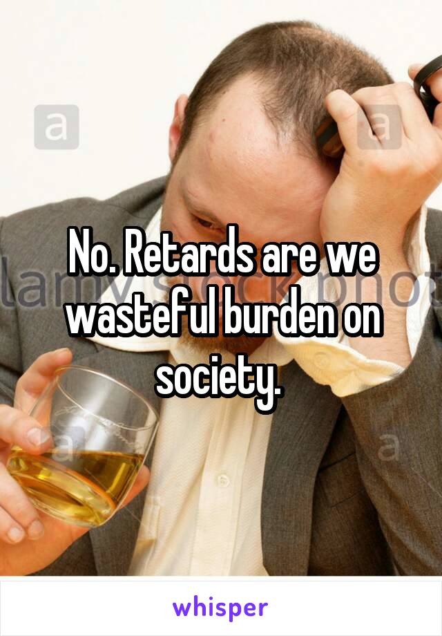 No. Retards are we wasteful burden on society. 