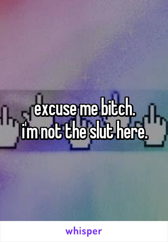 excuse me bitch.
i'm not the slut here.