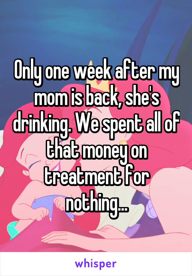 Only one week after my mom is back, she's drinking. We spent all of that money on treatment for nothing...