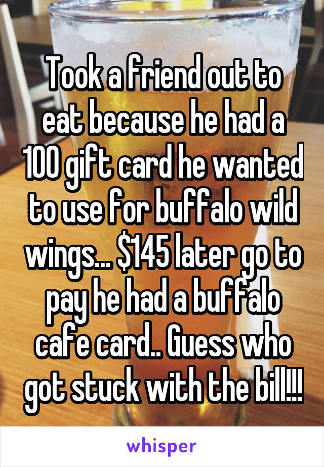Took a friend out to eat because he had a 100 gift card he wanted to use for buffalo wild wings... $145 later go to pay he had a buffalo cafe card.. Guess who got stuck with the bill!!!