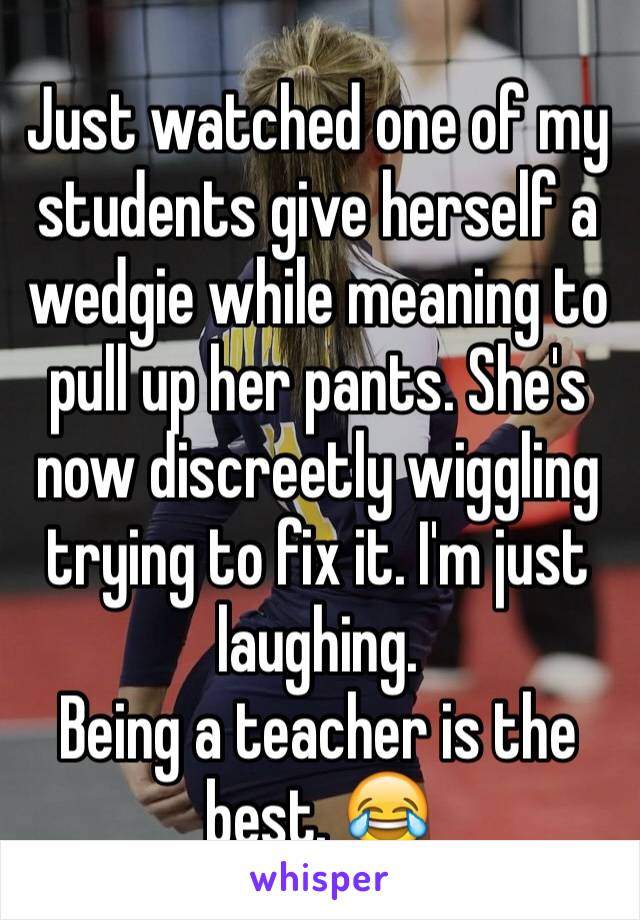 Just watched one of my students give herself a wedgie while meaning to pull up her pants. She's now discreetly wiggling trying to fix it. I'm just laughing. 
Being a teacher is the best. 😂
