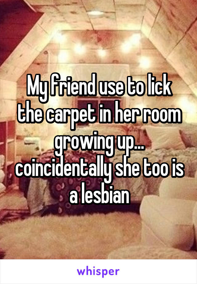 My friend use to lick the carpet in her room growing up... coincidentally she too is a lesbian