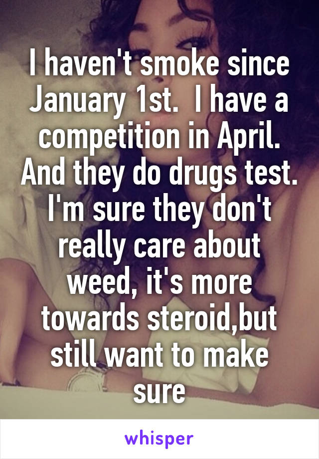 I haven't smoke since January 1st.  I have a competition in April. And they do drugs test. I'm sure they don't really care about weed, it's more towards steroid,but still want to make sure