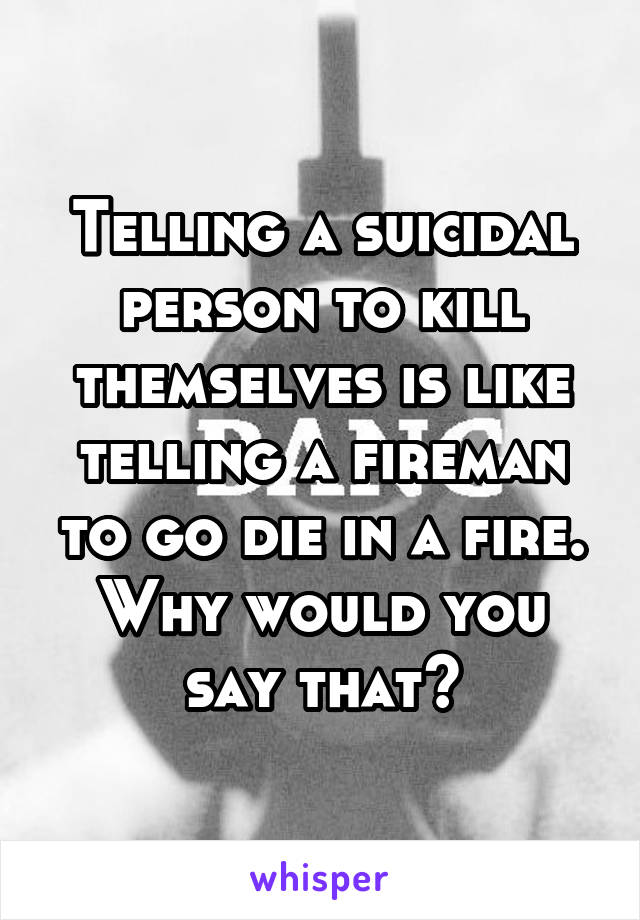 Telling a suicidal person to kill themselves is like telling a fireman to go die in a fire. Why would you say that?