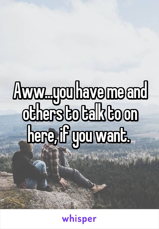 Aww...you have me and others to talk to on here, if you want. 