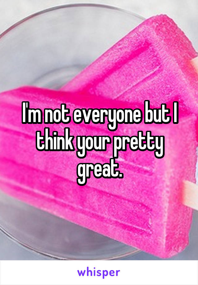 I'm not everyone but I think your pretty great.