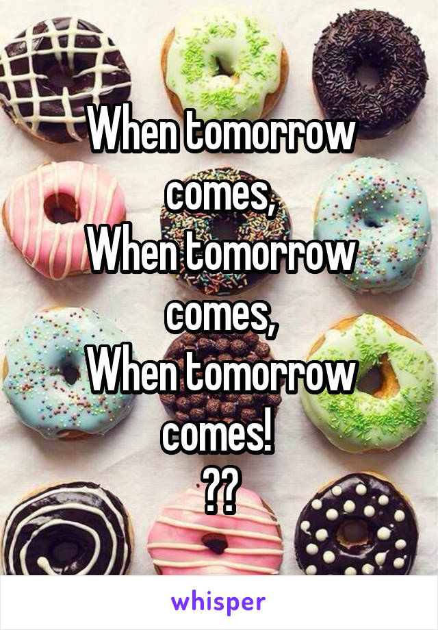When tomorrow comes,
When tomorrow comes,
When tomorrow comes! 
🎧🎶
