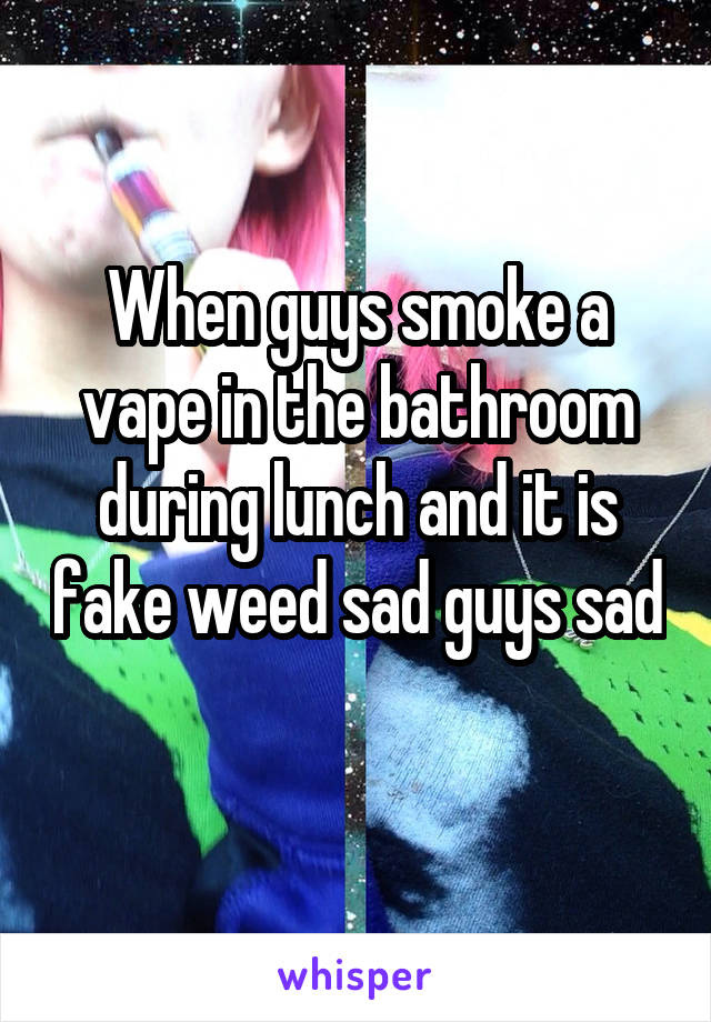 When guys smoke a vape in the bathroom during lunch and it is fake weed sad guys sad 