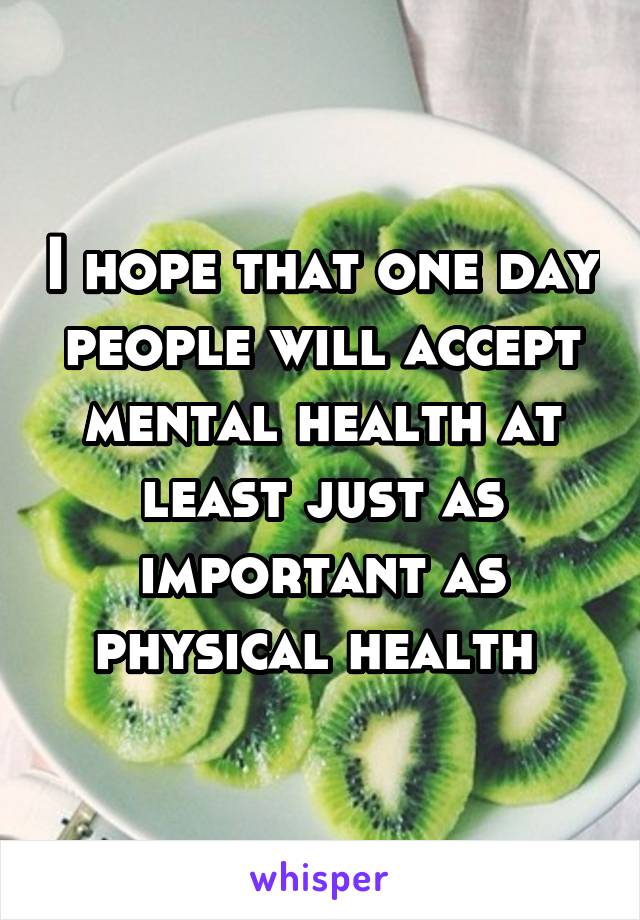 I hope that one day people will accept mental health at least just as important as physical health 