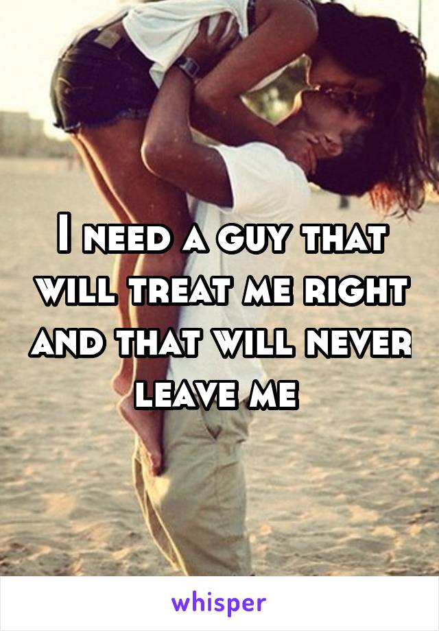 I need a guy that will treat me right and that will never leave me 
