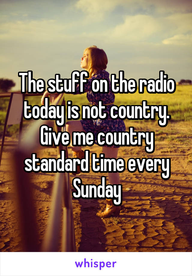 The stuff on the radio today is not country. Give me country standard time every Sunday