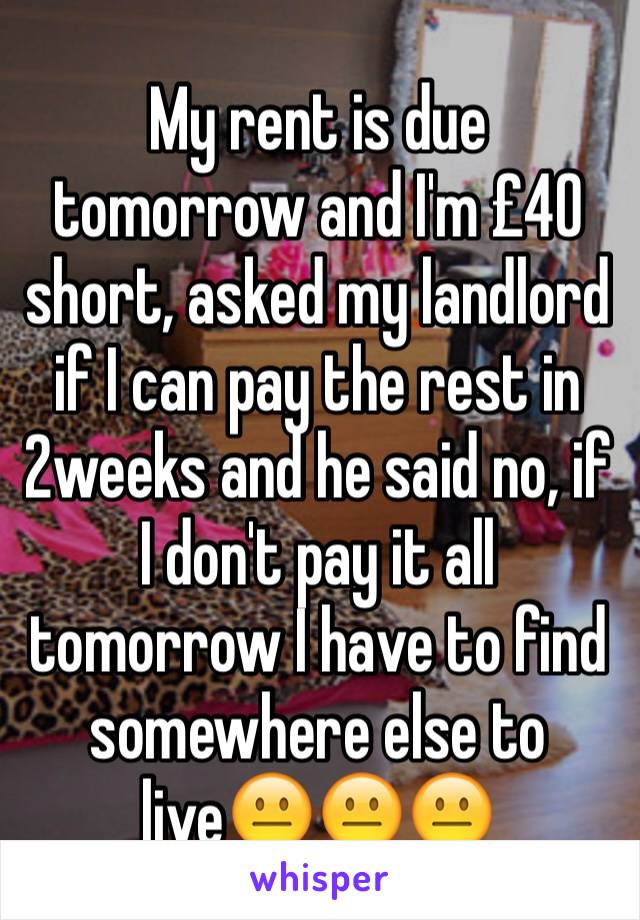 My rent is due tomorrow and I'm £40 short, asked my landlord if I can pay the rest in 2weeks and he said no, if I don't pay it all tomorrow I have to find somewhere else to live😐😐😐