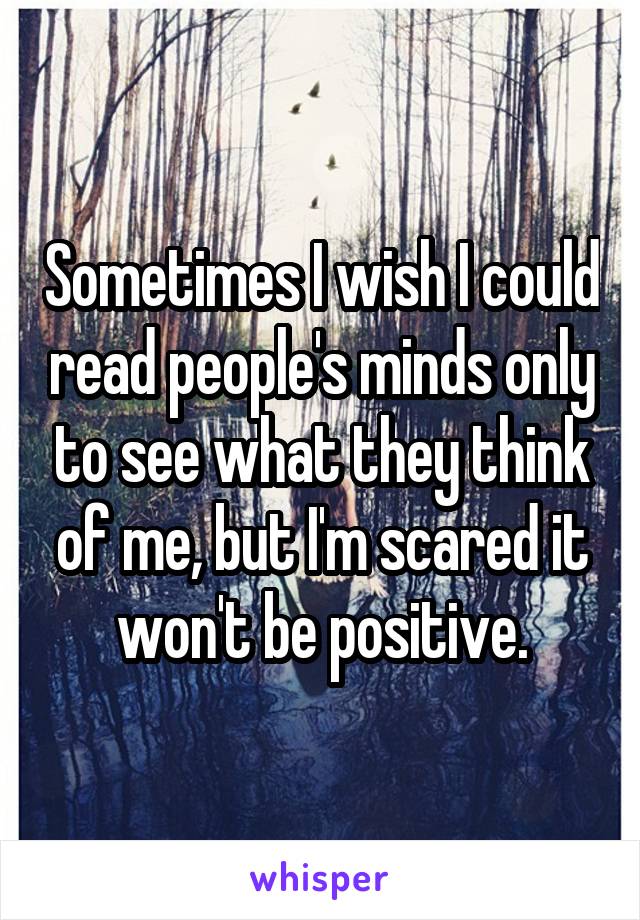 Sometimes I wish I could read people's minds only to see what they think of me, but I'm scared it won't be positive.
