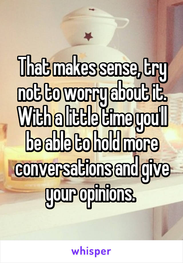 That makes sense, try not to worry about it. With a little time you'll be able to hold more conversations and give your opinions. 