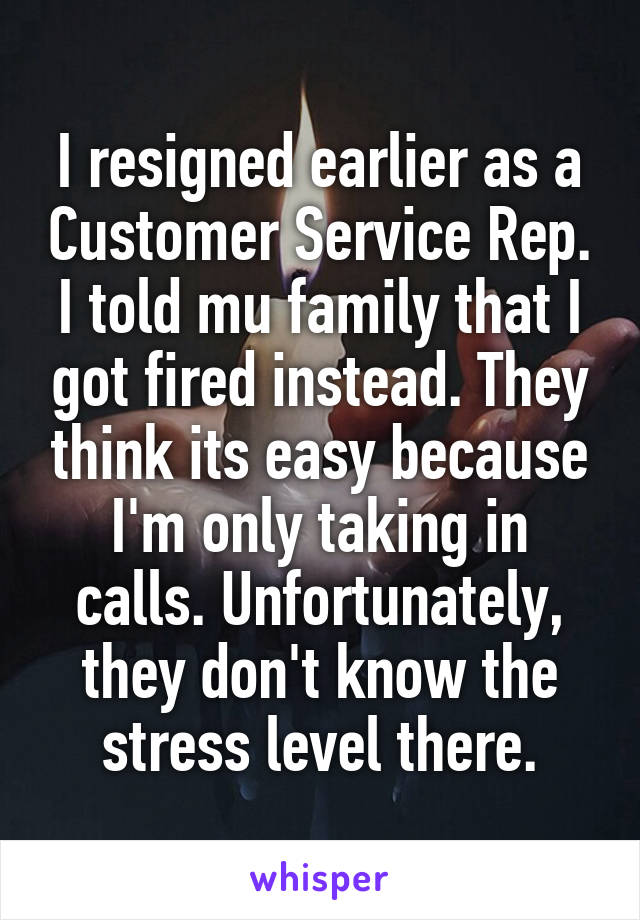 I resigned earlier as a Customer Service Rep. I told mu family that I got fired instead. They think its easy because I'm only taking in calls. Unfortunately, they don't know the stress level there.