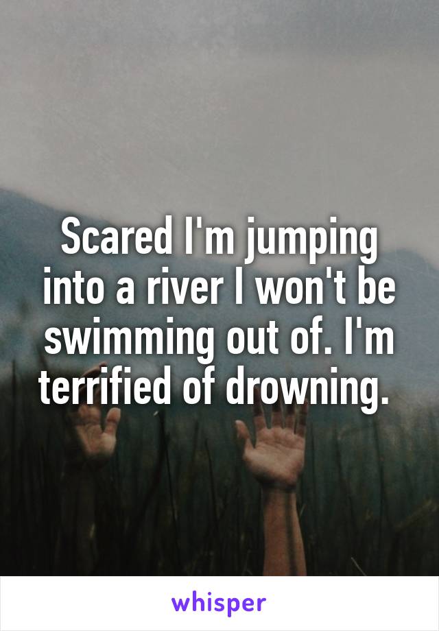 Scared I'm jumping into a river I won't be swimming out of. I'm terrified of drowning. 