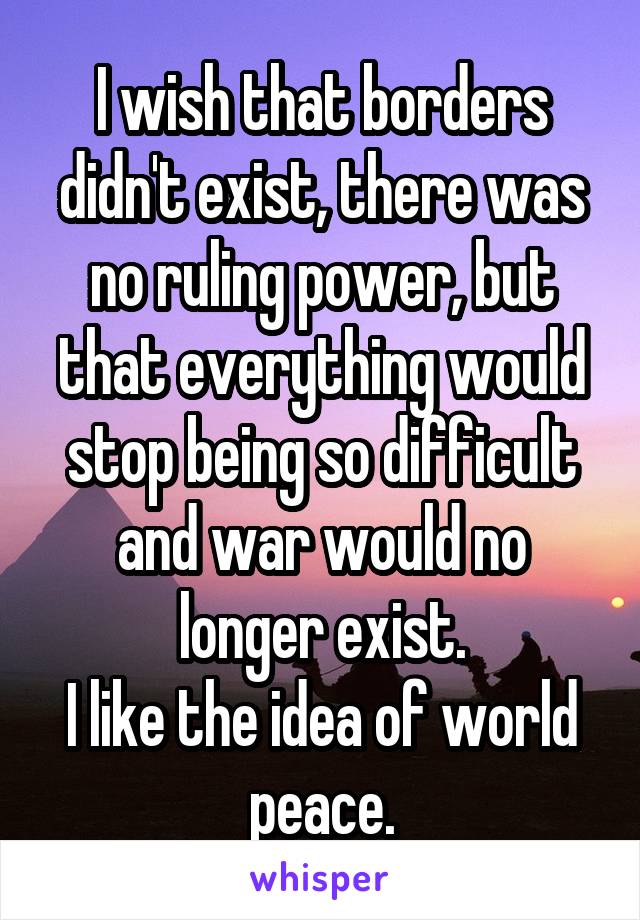 I wish that borders didn't exist, there was no ruling power, but that everything would stop being so difficult and war would no longer exist.
I like the idea of world peace.