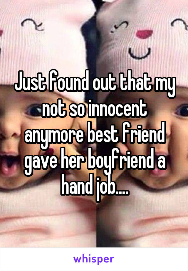 Just found out that my not so innocent anymore best friend gave her boyfriend a hand job....