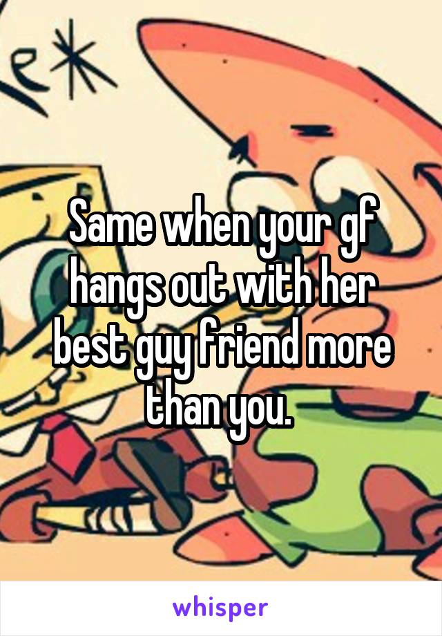 Same when your gf hangs out with her best guy friend more than you. 