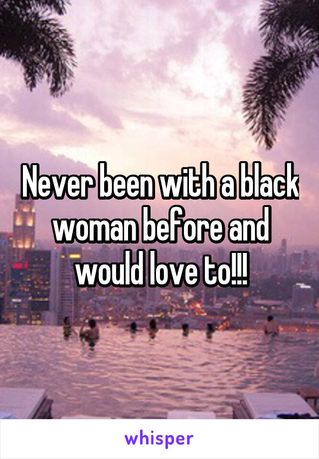 Never been with a black woman before and would love to!!!