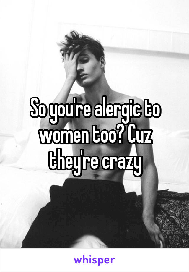 So you're alergic to women too? Cuz they're crazy