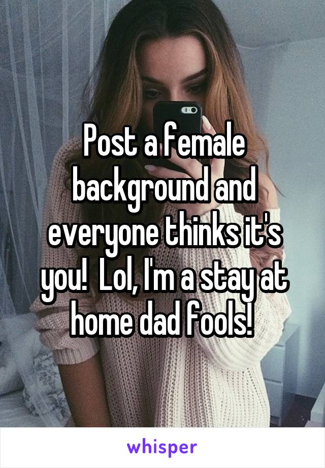 Post a female background and everyone thinks it's you!  Lol, I'm a stay at home dad fools! 