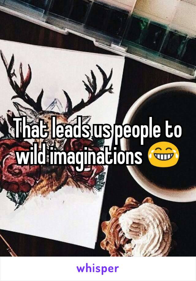 That leads us people to wild imaginations 😂