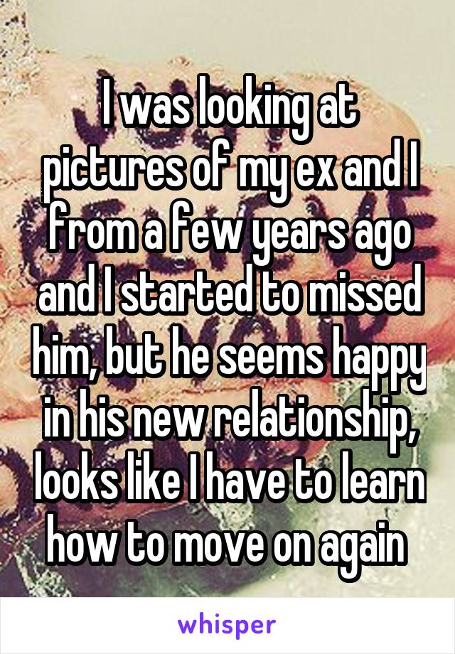 I was looking at pictures of my ex and I from a few years ago and I started to missed him, but he seems happy in his new relationship, looks like I have to learn how to move on again 