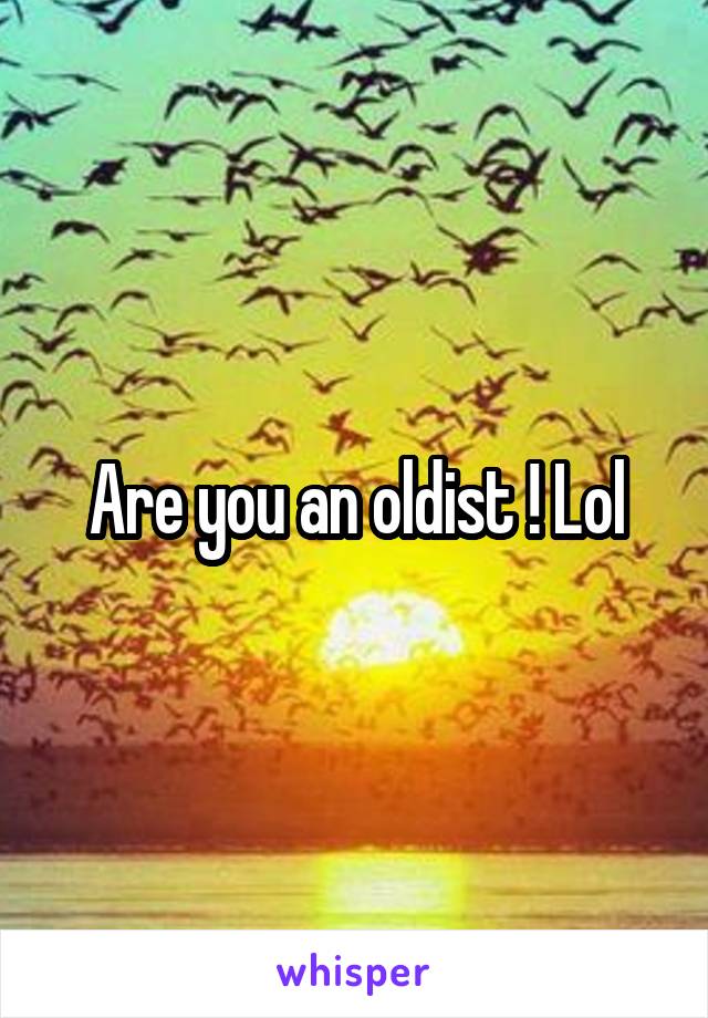 Are you an oldist ! Lol