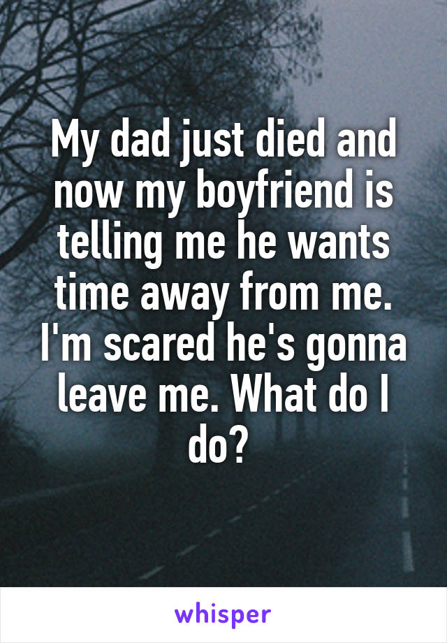My dad just died and now my boyfriend is telling me he wants time away from me. I'm scared he's gonna leave me. What do I do? 

