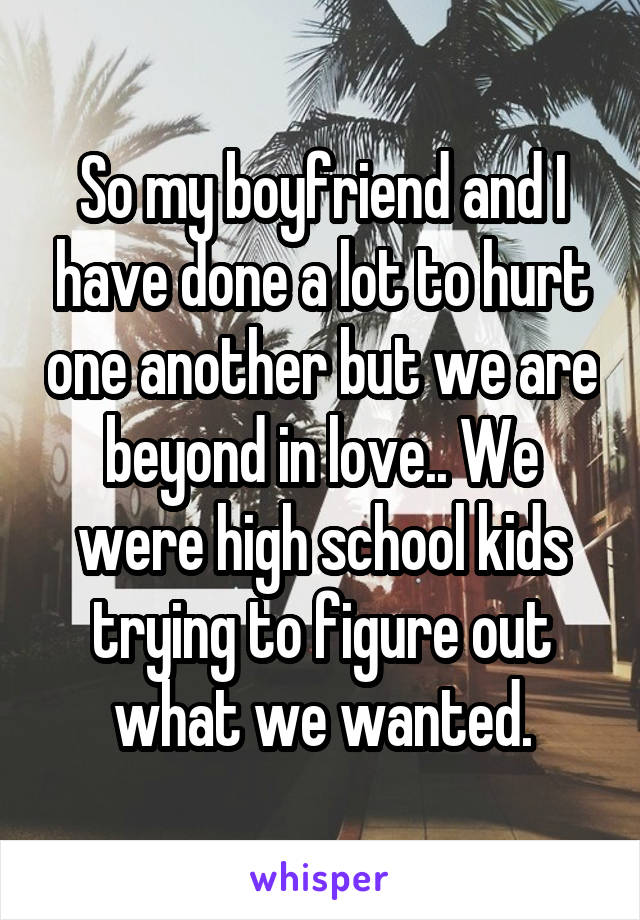 So my boyfriend and I have done a lot to hurt one another but we are beyond in love.. We were high school kids trying to figure out what we wanted.