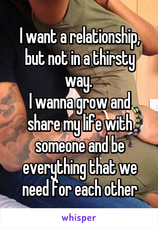 I want a relationship, but not in a thirsty way. 
I wanna grow and share my life with someone and be everything that we need for each other