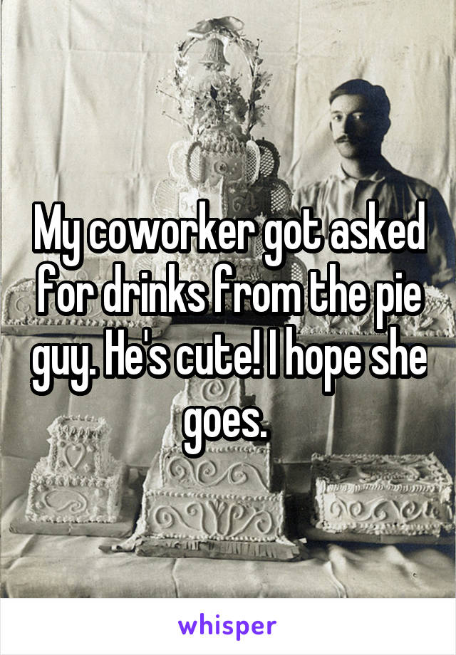 My coworker got asked for drinks from the pie guy. He's cute! I hope she goes. 