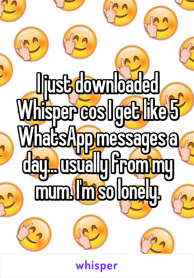 I just downloaded Whisper cos I get like 5 WhatsApp messages a day... usually from my mum. I'm so lonely.