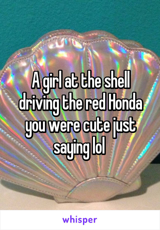 A girl at the shell driving the red Honda you were cute just saying lol 