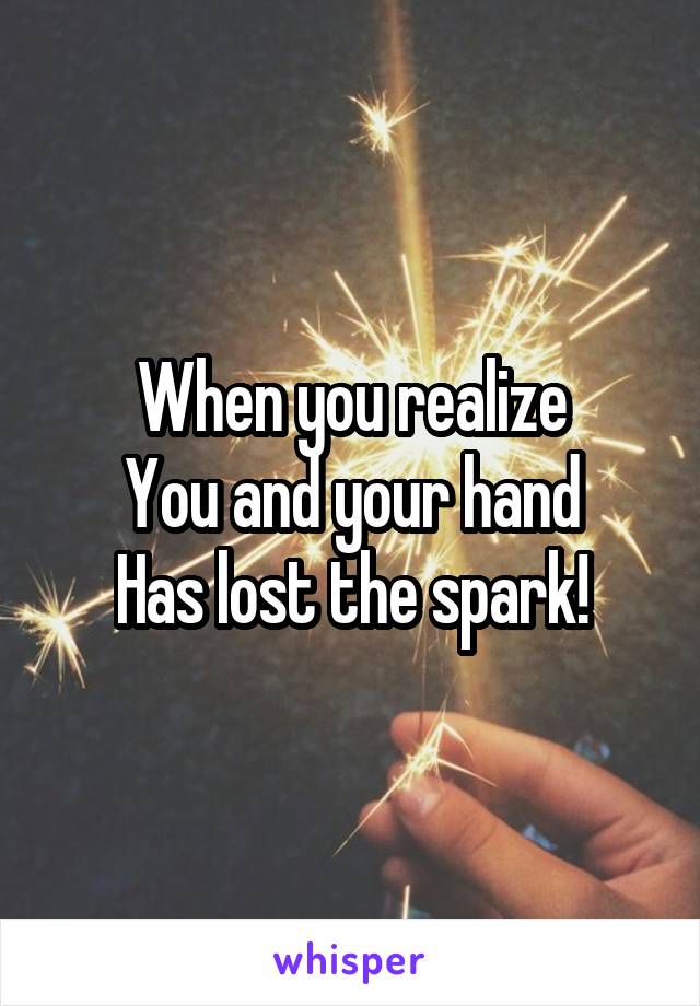 When you realize
You and your hand
Has lost the spark!