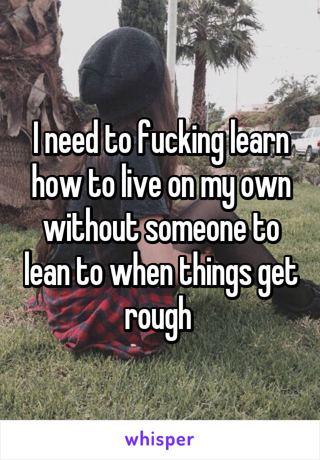 I need to fucking learn how to live on my own without someone to lean to when things get rough 