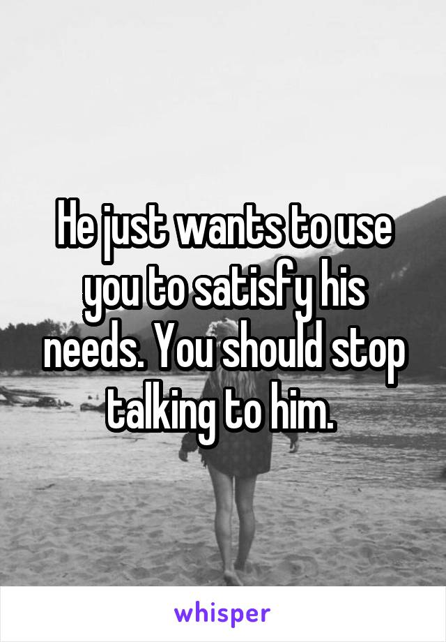 He just wants to use you to satisfy his needs. You should stop talking to him. 