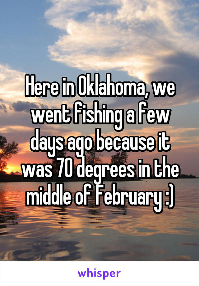 Here in Oklahoma, we went fishing a few days ago because it was 70 degrees in the middle of February :)